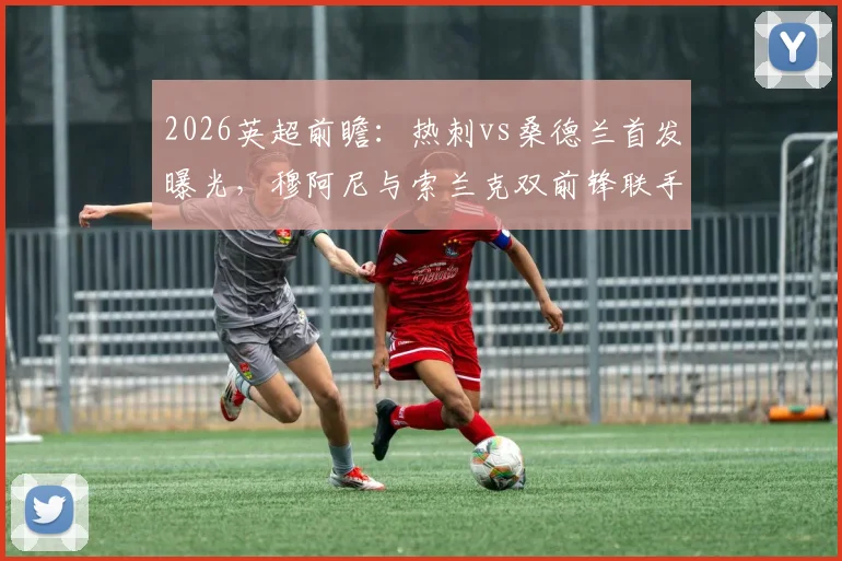 2026英超前瞻:热刺vs桑德兰首发曝光,穆阿尼与索兰克双前锋联手,罗梅罗复出领衔后防阵容解析