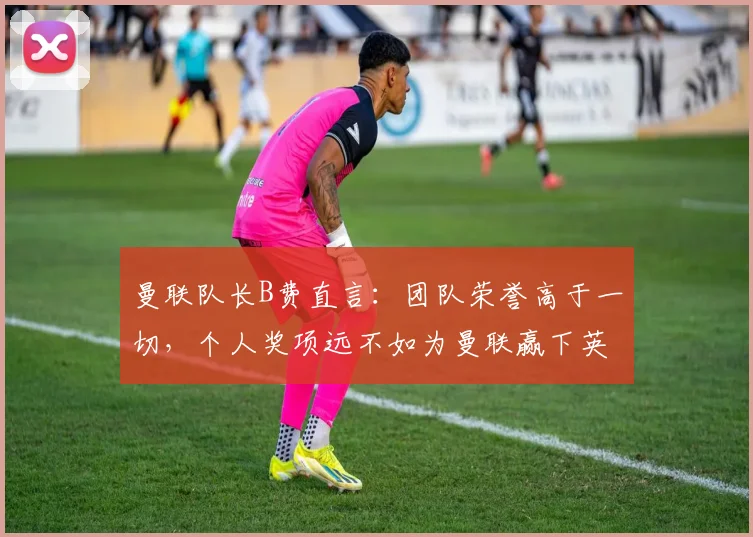 曼联队长B费直言：团队荣誉高于一切，个人奖项远不如为曼联赢下英超、欧冠和2026世界杯
