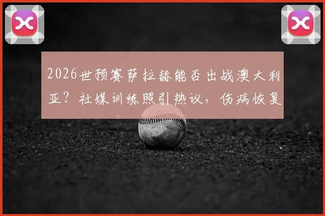 2026世预赛萨拉赫能否出战澳大利亚？社媒训练照引热议，伤病恢复进度深度追踪