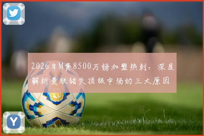 2026年M费8500万镑加盟热刺，深度解析曼联错失顶级中场的三大原因与影响