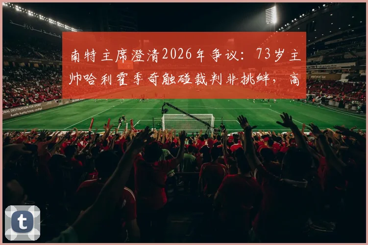 南特主席澄清2026年争议:73岁主帅哈利霍季奇触碰裁判非挑衅,高龄教练赛场行为如何解读?