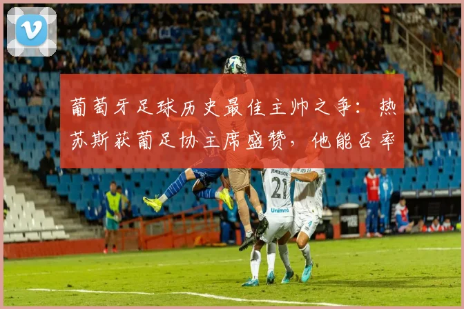 葡萄牙足球历史最佳主帅之争:热苏斯获葡足协主席盛赞,他能否率队2026年登顶世界之巅?