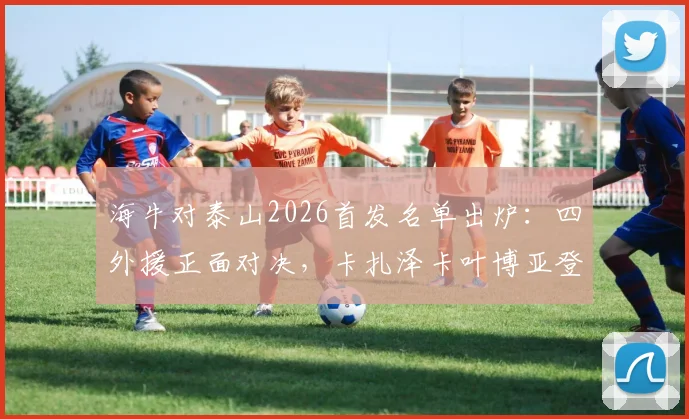 海牛对泰山2026首发名单出炉：四外援正面对决，卡扎泽卡叶博亚登场谁能占优？