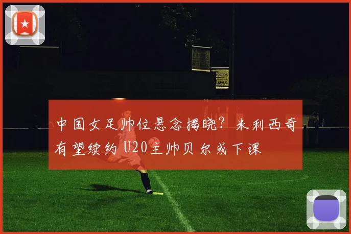 中国女足帅位悬念揭晓?米利西奇有望续约 U20主帅贝尔或下课