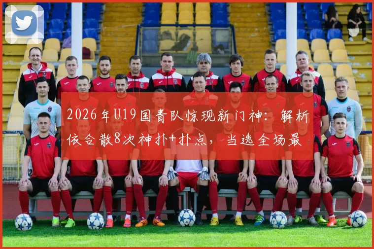 2026年U19国青队惊现新门神：解析依合散8次神扑+扑点，当选全场最佳的背后故事