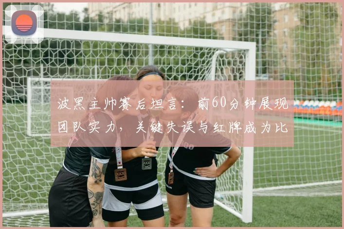 波黑主帅赛后坦言:前60分钟展现团队实力,关键失误与红牌成为比赛转折点