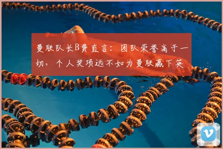 曼联队长B费直言：团队荣誉高于一切，个人奖项远不如为曼联赢下英超、欧冠和2026世界杯
