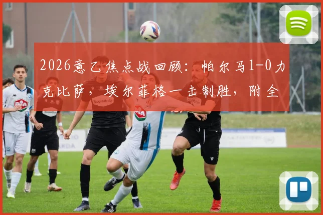 2026意乙焦点战回顾：帕尔马1-0力克比萨，埃尔菲格一击制胜，附全场关键数据解读
