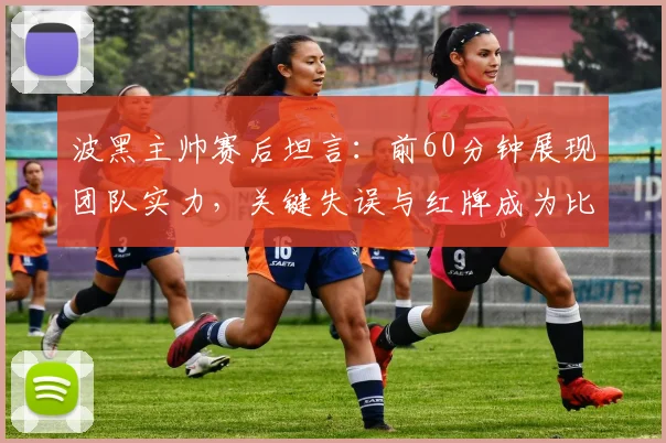 波黑主帅赛后坦言：前60分钟展现团队实力，关键失误与红牌成为比赛转折点