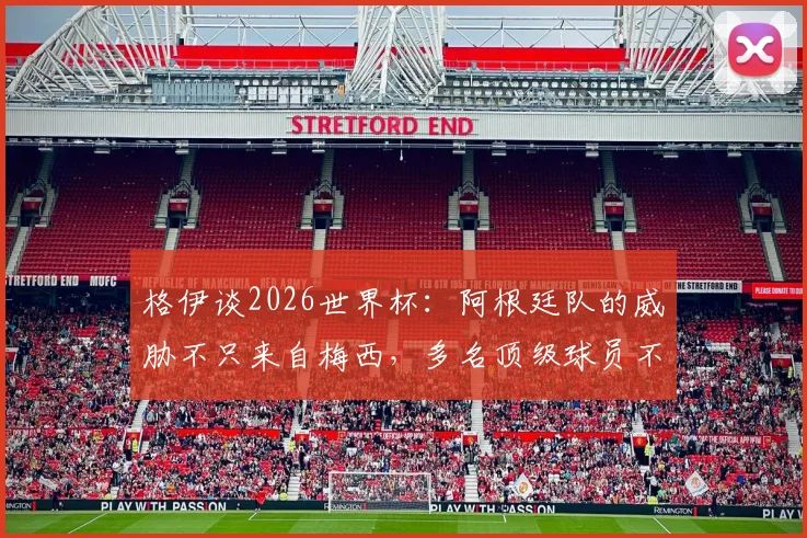 格伊谈2026世界杯：阿根廷队的威胁不只来自梅西，多名顶级球员不容小觑